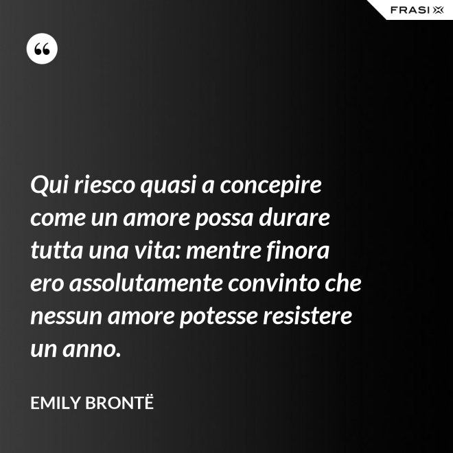 Qui riesco quasi a concepire come un amore possa durare tutta una vita: mentre finora ero assolutamente convinto che nessun amore potesse resistere un anno. - Emily Brontë
