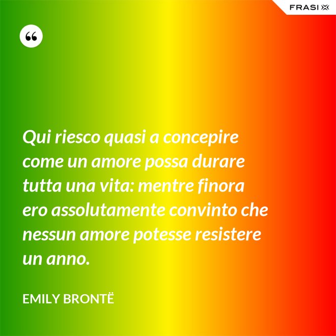 Qui riesco quasi a concepire come un amore possa durare tutta una vita: mentre finora ero assolutamente convinto che nessun amore potesse resistere un anno. - Emily Brontë