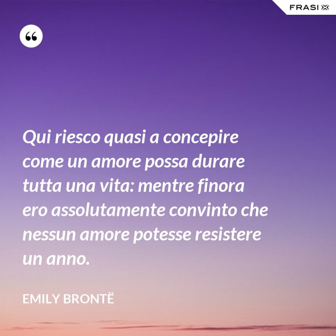 Qui riesco quasi a concepire come un amore possa durare tutta una vita: mentre finora ero assolutamente convinto che nessun amore potesse resistere un anno. - Emily Brontë