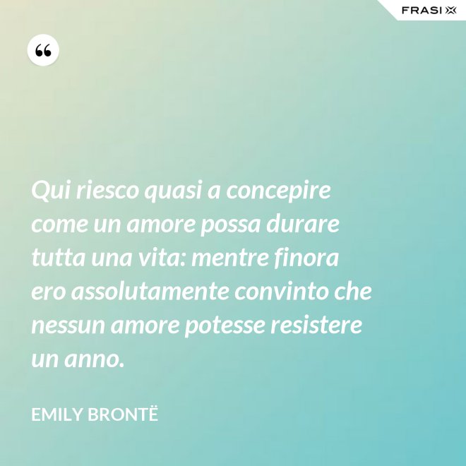 Qui riesco quasi a concepire come un amore possa durare tutta una vita: mentre finora ero assolutamente convinto che nessun amore potesse resistere un anno. - Emily Brontë