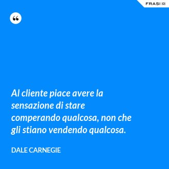 Al cliente piace avere la sensazione di stare comperando qualcosa, non che gli stiano vendendo qualcosa. - Dale Carnegie