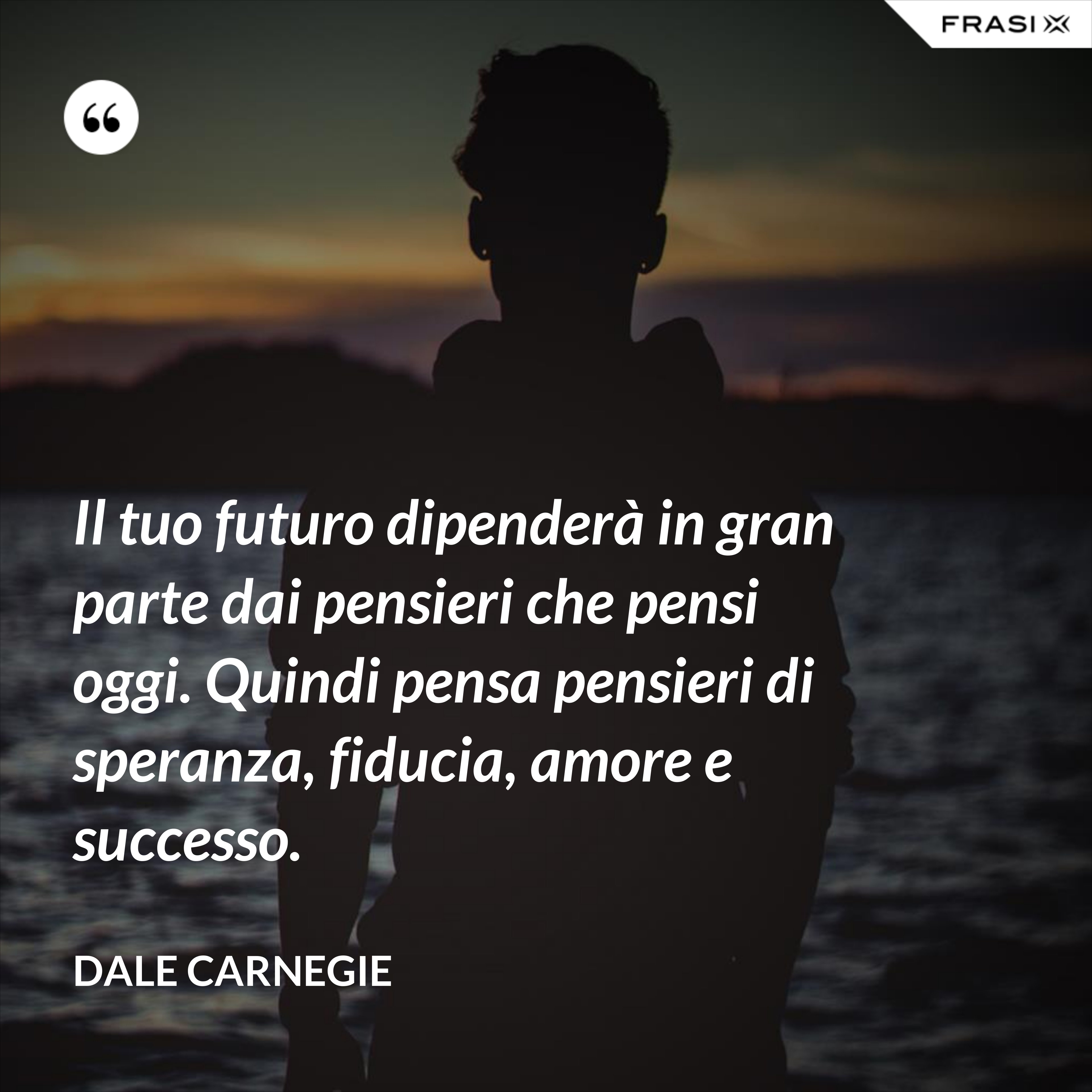 Il tuo futuro dipenderà in gran parte dai pensieri che pensi oggi. Quindi pensa pensieri di speranza, fiducia, amore e successo. - Dale Carnegie