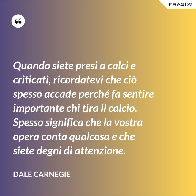 Quando siete presi a calci e criticati, ricordatevi che ciò spesso accade perché fa sentire importante chi tira il calcio. Spesso significa che la vostra opera conta qualcosa e che siete degni di attenzione. - Dale Carnegie