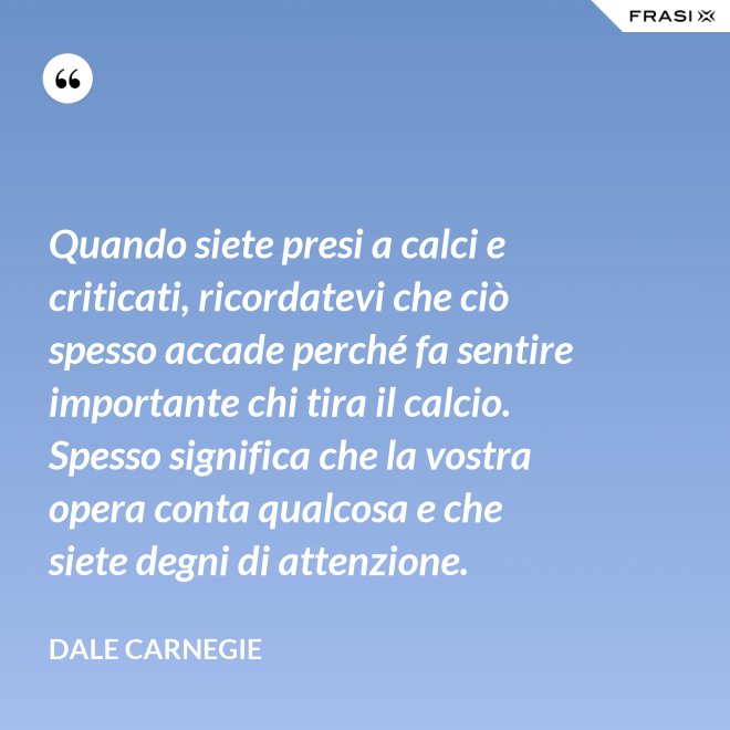 Quando siete presi a calci e criticati, ricordatevi che ciò spesso accade perché fa sentire importante chi tira il calcio. Spesso significa che la vostra opera conta qualcosa e che siete degni di attenzione. - Dale Carnegie
