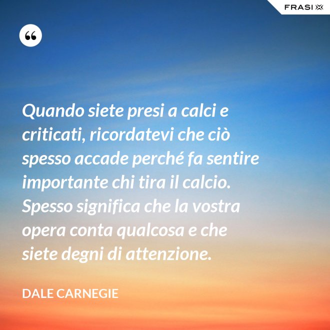 Quando siete presi a calci e criticati, ricordatevi che ciò spesso accade perché fa sentire importante chi tira il calcio. Spesso significa che la vostra opera conta qualcosa e che siete degni di attenzione. - Dale Carnegie