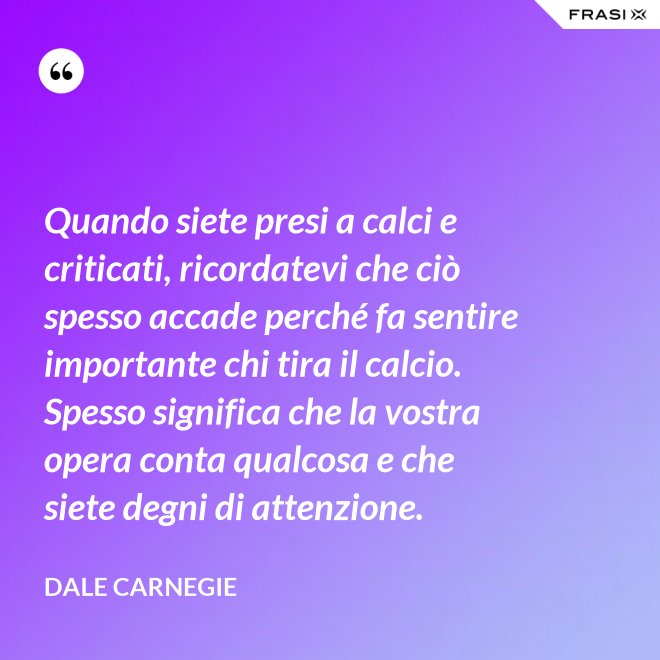 Quando siete presi a calci e criticati, ricordatevi che ciò spesso accade perché fa sentire importante chi tira il calcio. Spesso significa che la vostra opera conta qualcosa e che siete degni di attenzione. - Dale Carnegie