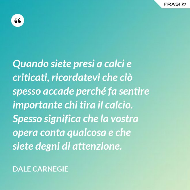 Quando siete presi a calci e criticati, ricordatevi che ciò spesso accade perché fa sentire importante chi tira il calcio. Spesso significa che la vostra opera conta qualcosa e che siete degni di attenzione. - Dale Carnegie