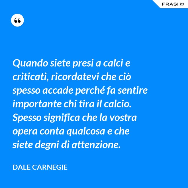 Quando siete presi a calci e criticati, ricordatevi che ciò spesso accade perché fa sentire importante chi tira il calcio. Spesso significa che la vostra opera conta qualcosa e che siete degni di attenzione. - Dale Carnegie