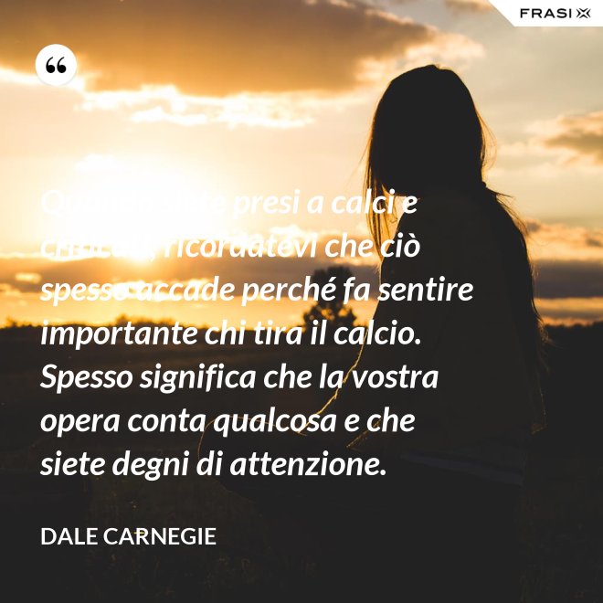 Quando siete presi a calci e criticati, ricordatevi che ciò spesso accade perché fa sentire importante chi tira il calcio. Spesso significa che la vostra opera conta qualcosa e che siete degni di attenzione. - Dale Carnegie