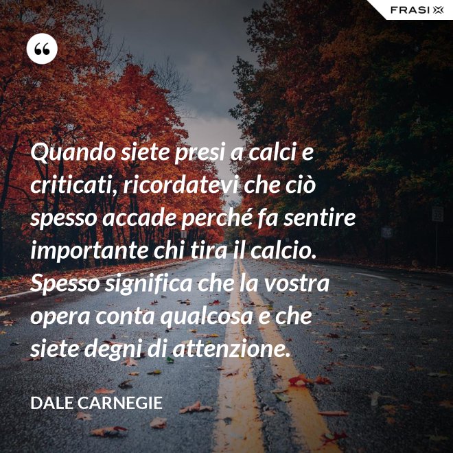Quando siete presi a calci e criticati, ricordatevi che ciò spesso accade perché fa sentire importante chi tira il calcio. Spesso significa che la vostra opera conta qualcosa e che siete degni di attenzione. - Dale Carnegie