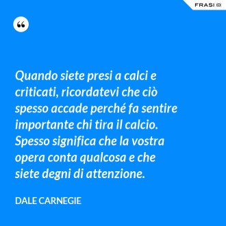 Quando siete presi a calci e criticati, ricordatevi che ciò spesso accade perché fa sentire importante chi tira il calcio. Spesso significa che la vostra opera conta qualcosa e che siete degni di attenzione. - Dale Carnegie