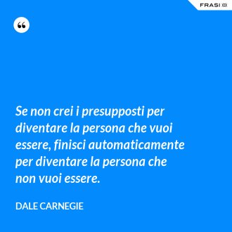 Se non crei i presupposti per diventare la persona che vuoi essere, finisci automaticamente per diventare la persona che non vuoi essere. - Dale Carnegie