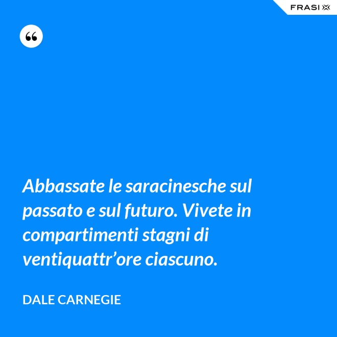 Abbassate le saracinesche sul passato e sul futuro. Vivete in compartimenti stagni di ventiquattr’ore ciascuno. - Dale Carnegie