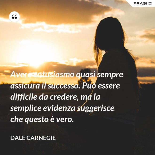 Avere entusiasmo quasi sempre assicura il successo. Può essere difficile da credere, ma la semplice evidenza suggerisce che questo è vero. - Dale Carnegie