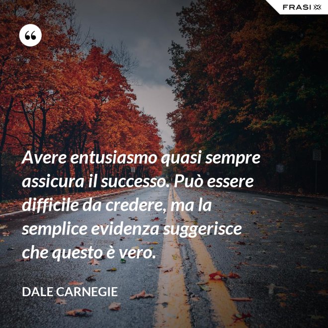 Avere entusiasmo quasi sempre assicura il successo. Può essere difficile da credere, ma la semplice evidenza suggerisce che questo è vero. - Dale Carnegie