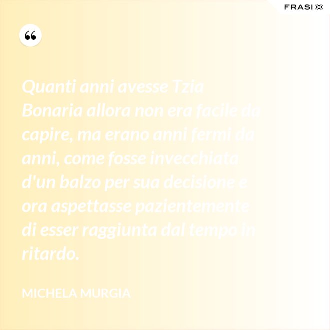 Quanti anni avesse Tzia Bonaria allora non era facile da capire, ma erano anni fermi da anni, come fosse invecchiata d'un balzo per sua decisione e ora aspettasse pazientemente di esser raggiunta dal tempo in ritardo. - Michela Murgia
