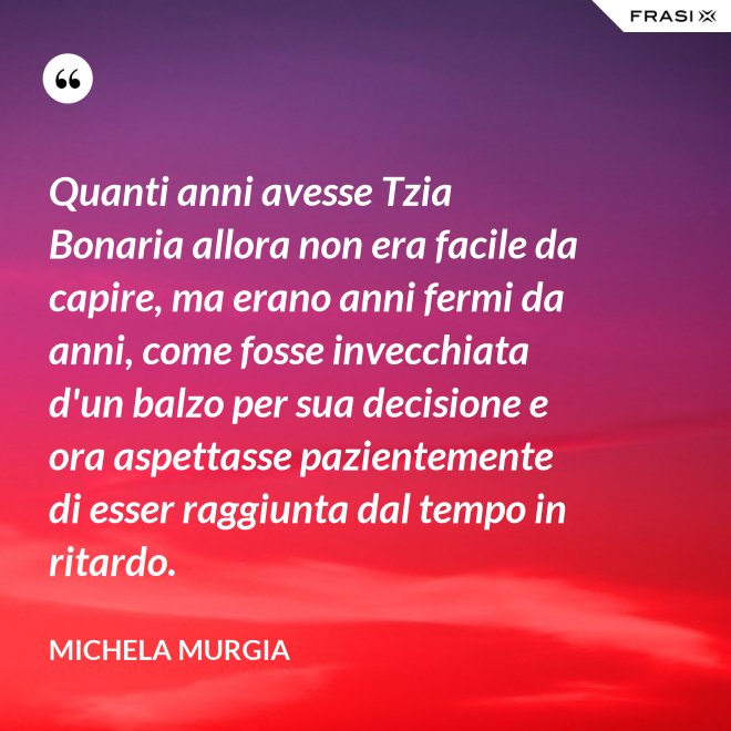 Quanti anni avesse Tzia Bonaria allora non era facile da capire, ma erano anni fermi da anni, come fosse invecchiata d'un balzo per sua decisione e ora aspettasse pazientemente di esser raggiunta dal tempo in ritardo. - Michela Murgia
