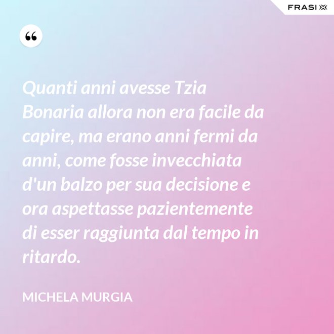 Quanti anni avesse Tzia Bonaria allora non era facile da capire, ma erano anni fermi da anni, come fosse invecchiata d'un balzo per sua decisione e ora aspettasse pazientemente di esser raggiunta dal tempo in ritardo. - Michela Murgia