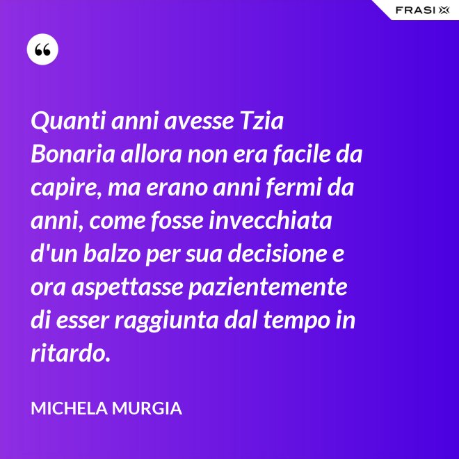 Quanti anni avesse Tzia Bonaria allora non era facile da capire, ma erano anni fermi da anni, come fosse invecchiata d'un balzo per sua decisione e ora aspettasse pazientemente di esser raggiunta dal tempo in ritardo. - Michela Murgia