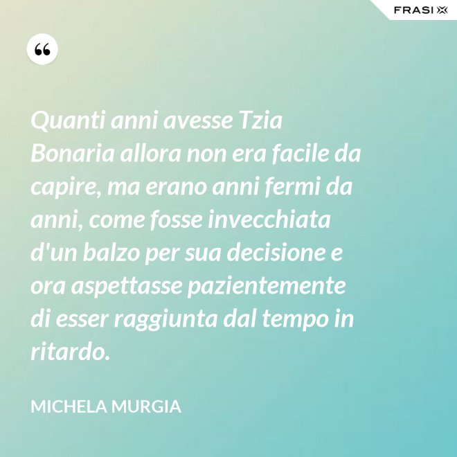 Quanti anni avesse Tzia Bonaria allora non era facile da capire, ma erano anni fermi da anni, come fosse invecchiata d'un balzo per sua decisione e ora aspettasse pazientemente di esser raggiunta dal tempo in ritardo. - Michela Murgia