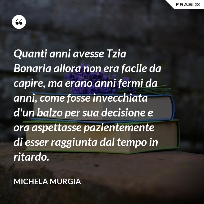 Quanti anni avesse Tzia Bonaria allora non era facile da capire, ma erano anni fermi da anni, come fosse invecchiata d'un balzo per sua decisione e ora aspettasse pazientemente di esser raggiunta dal tempo in ritardo. - Michela Murgia