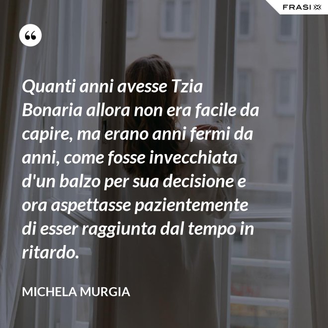 Quanti anni avesse Tzia Bonaria allora non era facile da capire, ma erano anni fermi da anni, come fosse invecchiata d'un balzo per sua decisione e ora aspettasse pazientemente di esser raggiunta dal tempo in ritardo. - Michela Murgia