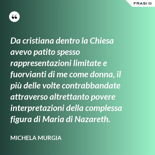 Da cristiana dentro la Chiesa avevo patito spesso rappresentazioni limitate e fuorvianti di me come donna, il più delle volte contrabbandate attraverso altrettanto povere interpretazioni della complessa figura di Maria di Nazareth. - Michela Murgia