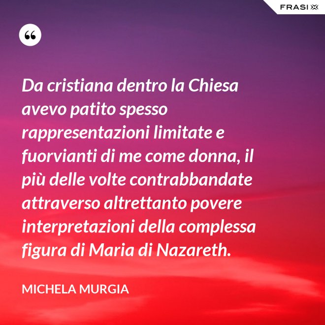 Da cristiana dentro la Chiesa avevo patito spesso rappresentazioni limitate e fuorvianti di me come donna, il più delle volte contrabbandate attraverso altrettanto povere interpretazioni della complessa figura di Maria di Nazareth. - Michela Murgia