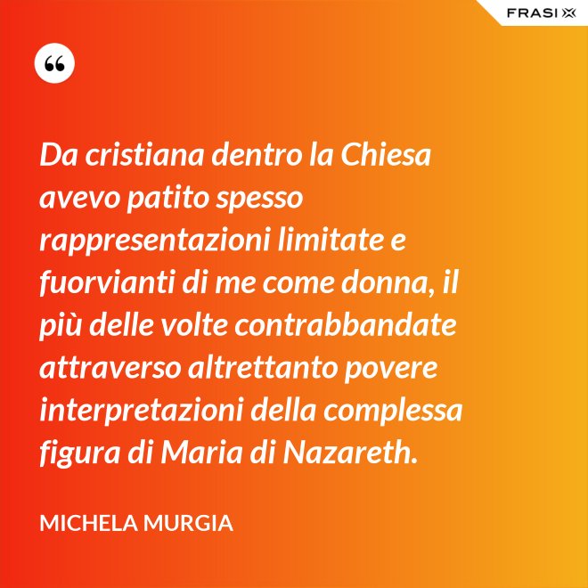 Da cristiana dentro la Chiesa avevo patito spesso rappresentazioni limitate e fuorvianti di me come donna, il più delle volte contrabbandate attraverso altrettanto povere interpretazioni della complessa figura di Maria di Nazareth. - Michela Murgia