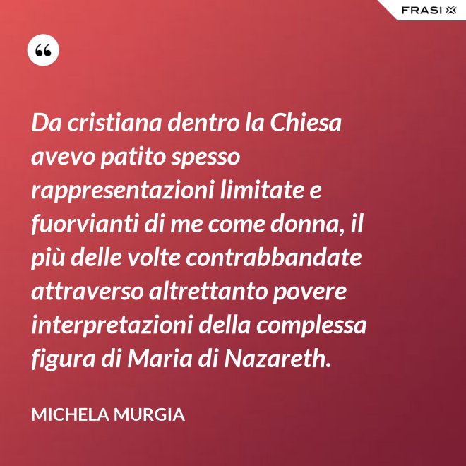 Da cristiana dentro la Chiesa avevo patito spesso rappresentazioni limitate e fuorvianti di me come donna, il più delle volte contrabbandate attraverso altrettanto povere interpretazioni della complessa figura di Maria di Nazareth. - Michela Murgia