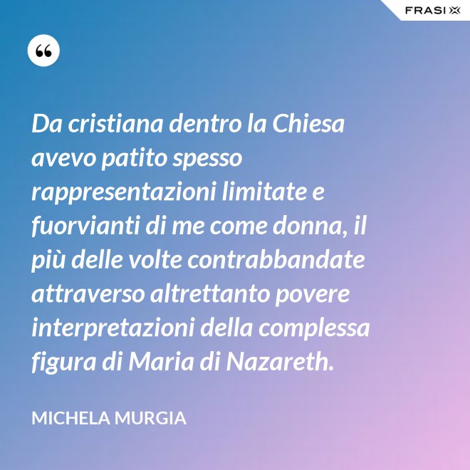 Da cristiana dentro la Chiesa avevo patito spesso rappresentazioni limitate e fuorvianti di me come donna, il più delle volte contrabbandate attraverso altrettanto povere interpretazioni della complessa figura di Maria di Nazareth. - Michela Murgia