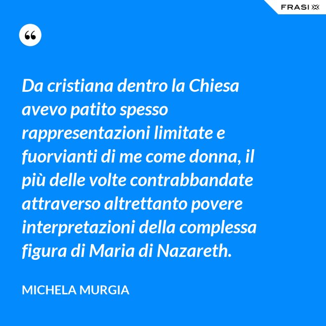 Da cristiana dentro la Chiesa avevo patito spesso rappresentazioni limitate e fuorvianti di me come donna, il più delle volte contrabbandate attraverso altrettanto povere interpretazioni della complessa figura di Maria di Nazareth. - Michela Murgia