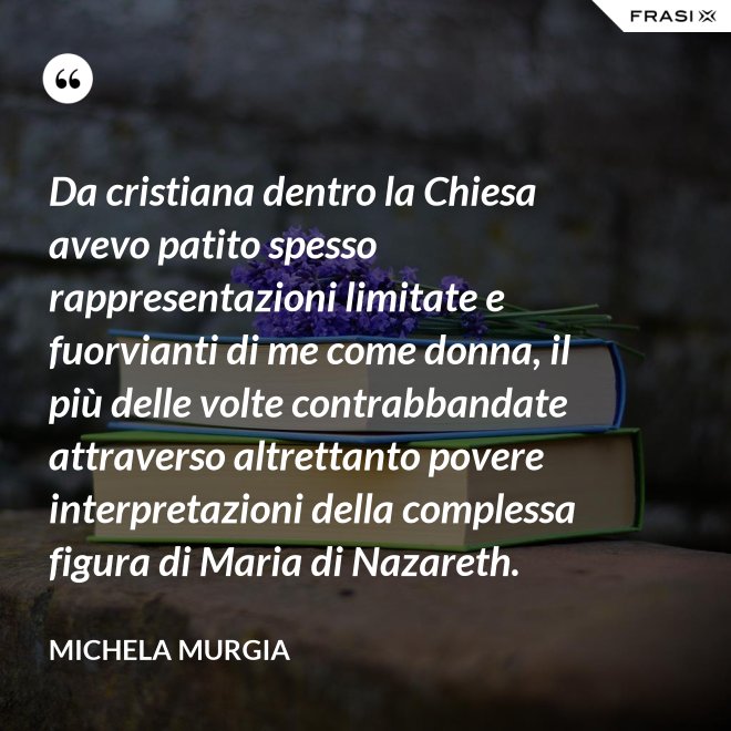 Da cristiana dentro la Chiesa avevo patito spesso rappresentazioni limitate e fuorvianti di me come donna, il più delle volte contrabbandate attraverso altrettanto povere interpretazioni della complessa figura di Maria di Nazareth. - Michela Murgia
