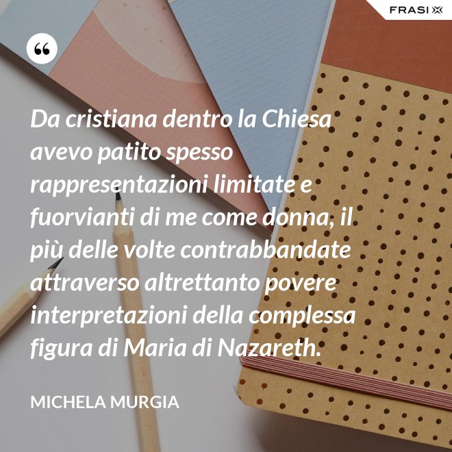 Da cristiana dentro la Chiesa avevo patito spesso rappresentazioni limitate e fuorvianti di me come donna, il più delle volte contrabbandate attraverso altrettanto povere interpretazioni della complessa figura di Maria di Nazareth. - Michela Murgia