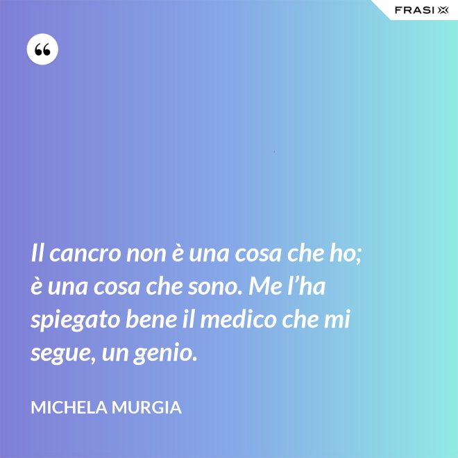 Il cancro non è una cosa che ho; è una cosa che sono. Me l’ha spiegato bene il medico che mi segue, un genio. - Michela Murgia