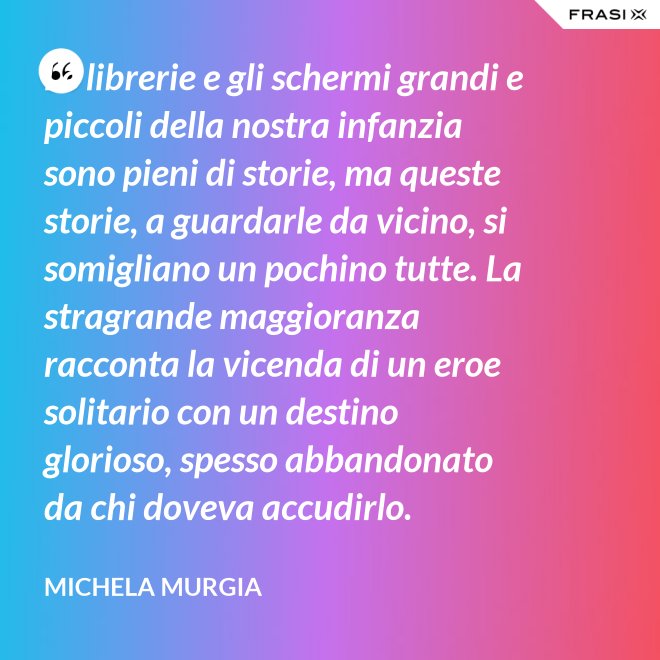 Le librerie e gli schermi grandi e piccoli della nostra infanzia sono pieni di storie, ma queste storie, a guardarle da vicino, si somigliano un pochino tutte. La stragrande maggioranza racconta la vicenda di un eroe solitario con un destino glorioso, spesso abbandonato da chi doveva accudirlo. - Michela Murgia