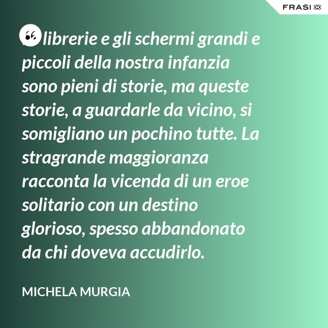 Le librerie e gli schermi grandi e piccoli della nostra infanzia sono pieni di storie, ma queste storie, a guardarle da vicino, si somigliano un pochino tutte. La stragrande maggioranza racconta la vicenda di un eroe solitario con un destino glorioso, spesso abbandonato da chi doveva accudirlo. - Michela Murgia
