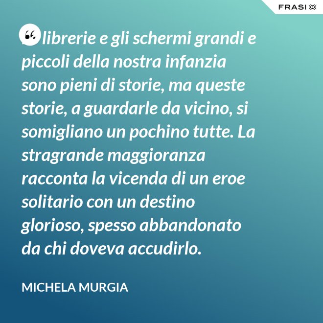 Le librerie e gli schermi grandi e piccoli della nostra infanzia sono pieni di storie, ma queste storie, a guardarle da vicino, si somigliano un pochino tutte. La stragrande maggioranza racconta la vicenda di un eroe solitario con un destino glorioso, spesso abbandonato da chi doveva accudirlo. - Michela Murgia
