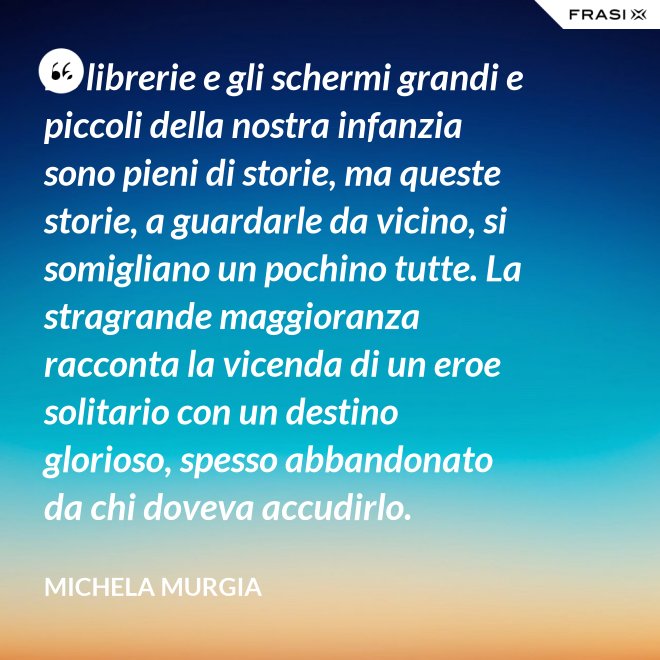 Le librerie e gli schermi grandi e piccoli della nostra infanzia sono pieni di storie, ma queste storie, a guardarle da vicino, si somigliano un pochino tutte. La stragrande maggioranza racconta la vicenda di un eroe solitario con un destino glorioso, spesso abbandonato da chi doveva accudirlo. - Michela Murgia