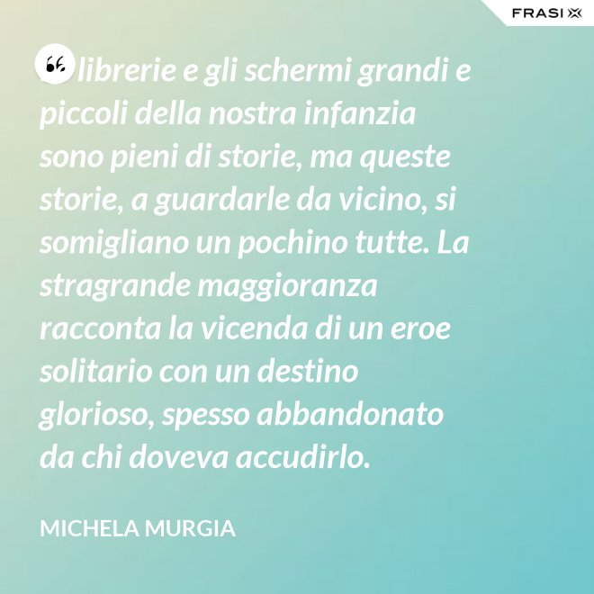 Le librerie e gli schermi grandi e piccoli della nostra infanzia sono pieni di storie, ma queste storie, a guardarle da vicino, si somigliano un pochino tutte. La stragrande maggioranza racconta la vicenda di un eroe solitario con un destino glorioso, spesso abbandonato da chi doveva accudirlo. - Michela Murgia