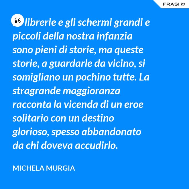 Le librerie e gli schermi grandi e piccoli della nostra infanzia sono pieni di storie, ma queste storie, a guardarle da vicino, si somigliano un pochino tutte. La stragrande maggioranza racconta la vicenda di un eroe solitario con un destino glorioso, spesso abbandonato da chi doveva accudirlo. - Michela Murgia
