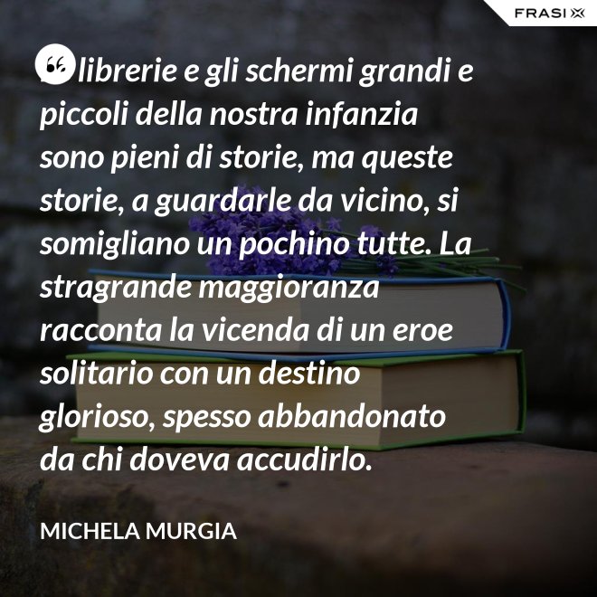 Le librerie e gli schermi grandi e piccoli della nostra infanzia sono pieni di storie, ma queste storie, a guardarle da vicino, si somigliano un pochino tutte. La stragrande maggioranza racconta la vicenda di un eroe solitario con un destino glorioso, spesso abbandonato da chi doveva accudirlo. - Michela Murgia