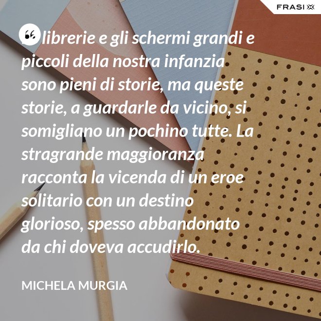 Le librerie e gli schermi grandi e piccoli della nostra infanzia sono pieni di storie, ma queste storie, a guardarle da vicino, si somigliano un pochino tutte. La stragrande maggioranza racconta la vicenda di un eroe solitario con un destino glorioso, spesso abbandonato da chi doveva accudirlo. - Michela Murgia