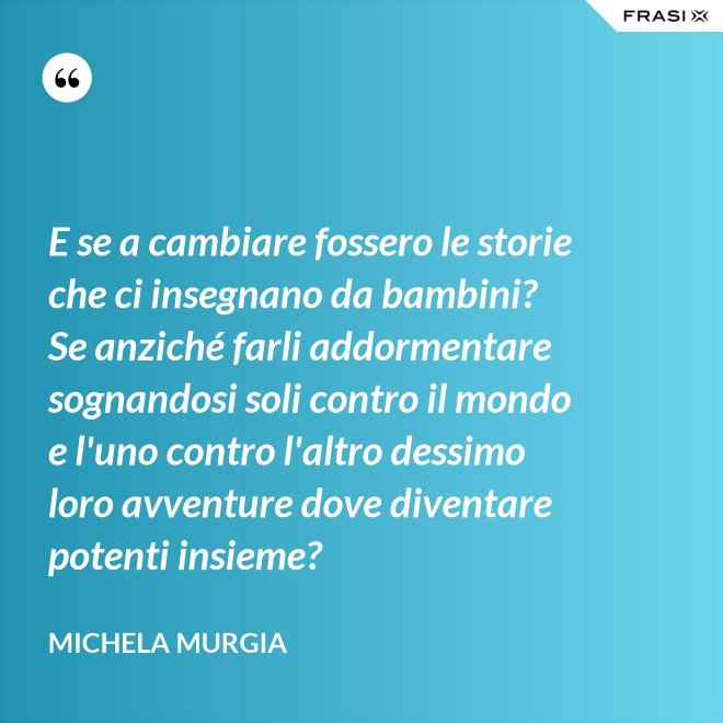 E se a cambiare fossero le storie che ci insegnano da bambini? Se anziché farli addormentare sognandosi soli contro il mondo e l'uno contro l'altro dessimo loro avventure dove diventare potenti insieme? - Michela Murgia