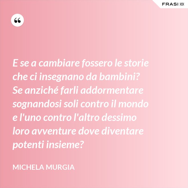 E se a cambiare fossero le storie che ci insegnano da bambini? Se anziché farli addormentare sognandosi soli contro il mondo e l'uno contro l'altro dessimo loro avventure dove diventare potenti insieme? - Michela Murgia