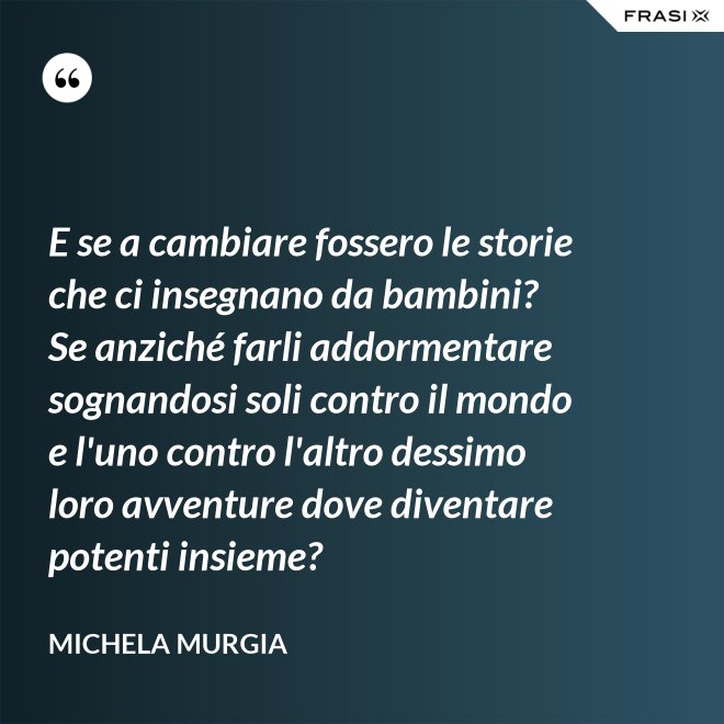 E se a cambiare fossero le storie che ci insegnano da bambini? Se anziché farli addormentare sognandosi soli contro il mondo e l'uno contro l'altro dessimo loro avventure dove diventare potenti insieme? - Michela Murgia