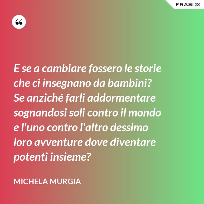 E se a cambiare fossero le storie che ci insegnano da bambini? Se anziché farli addormentare sognandosi soli contro il mondo e l'uno contro l'altro dessimo loro avventure dove diventare potenti insieme? - Michela Murgia