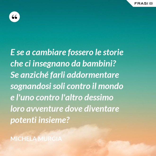 E se a cambiare fossero le storie che ci insegnano da bambini? Se anziché farli addormentare sognandosi soli contro il mondo e l'uno contro l'altro dessimo loro avventure dove diventare potenti insieme? - Michela Murgia