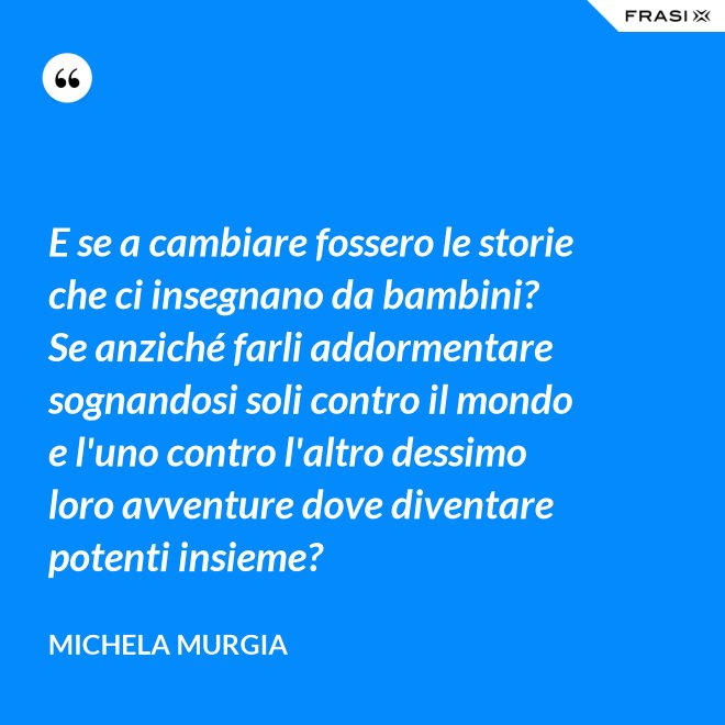 E se a cambiare fossero le storie che ci insegnano da bambini? Se anziché farli addormentare sognandosi soli contro il mondo e l'uno contro l'altro dessimo loro avventure dove diventare potenti insieme? - Michela Murgia