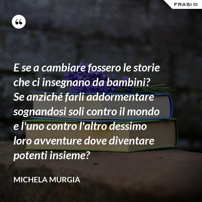 E se a cambiare fossero le storie che ci insegnano da bambini? Se anziché farli addormentare sognandosi soli contro il mondo e l'uno contro l'altro dessimo loro avventure dove diventare potenti insieme? - Michela Murgia